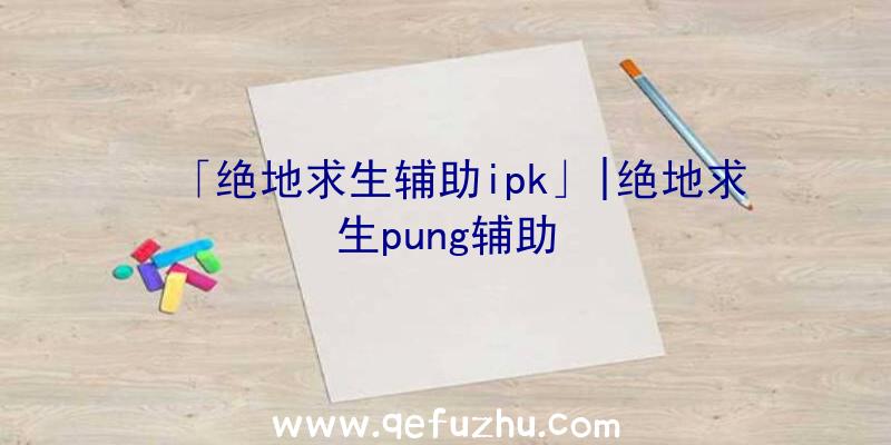 「绝地求生辅助ipk」|绝地求生pung辅助